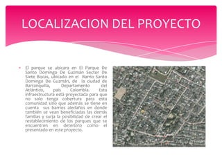 LOCALIZACION DEL PROYECTO

El parque se ubicara en El Parque De
Santo Domingo De Guzmán Sector De
Siete Bocas, ubicado en el Barrio Santo
Domingo De Guzmán, de la ciudad de
Barranquilla,
Departamento
del
Atlántico,
país
Colombia.
Esta
infraestructura está proyectada para que
no solo tenga cobertura para esta
comunidad sino que además se tiene en
cuenta sus barrios aledaños en donde
también se vean beneficiadas las demás
familias y surja la posibilidad de crear el
restablecimiento de los parques que se
encuentren en deterioro como el
presentado en este proyecto.

 