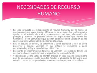NECESIDADES DE RECURSO
HUMANO
En todo proyecto es indispensable el recurso humano, por lo tanto se
pueden contratar profesionales idóneos en varias áreas los cuales pueden
ayudar en el estudio de suelos, encerramiento del área, elaboración de
paisajes y además se pueden utilizar las capacidades que tienen los
habitantes de la comunidad que puedan colaborar en la ubicación de los
aparatos que se vallan a implementar en el parque.
Para el estudio de suelos, se determina la zona ecológica la cual se debe
preservar y además verificar en qué estado se encuentra la zona
pavimentada y se logre acondicionar el terreno.
En cuanto al encerramiento del área, se verifican los espacios donde sea
necesario el encerramiento para la seguridad de la zona infantil.
Y los paisajes y zona verde se plantan árboles en toda la zona y pasto para
que de un ambiente cálido para las familias y ubicarlos de tal forma que
cuando crezcan no tengan efectos adversos con lo que ya se ha instalado.

 