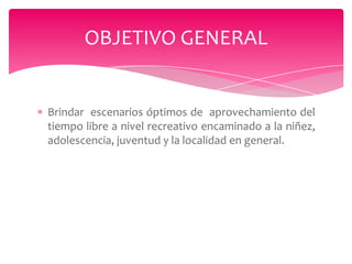 OBJETIVO GENERAL

Brindar escenarios óptimos de aprovechamiento del
tiempo libre a nivel recreativo encaminado a la niñez,
adolescencia, juventud y la localidad en general.

 