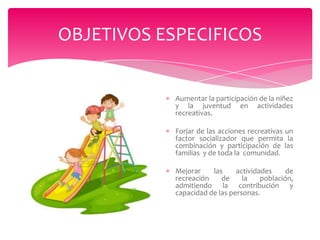 OBJETIVOS ESPECIFICOS

Aumentar la participación de la niñez
y la juventud en actividades
recreativas.
Forjar de las acciones recreativas un
factor socializador que permita la
combinación y participación de las
familias y de toda la comunidad.
Mejorar
las
actividades
de
recreación
de
la
población,
admitiendo la contribución y
capacidad de las personas.

 