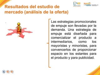 Resultados del estudio de
mercado (análisis de la oferta)
.

Las estrategias promocionales
de empuje son llevadas por la
demanda. Una estrategia de
empuje está diseñada para
comercializar el producto a
intermediarios,
como
los
mayoristas y minoristas, para
convencerlos de proporcionar
espacio en los estantes para
el producto y para publicidad.

 