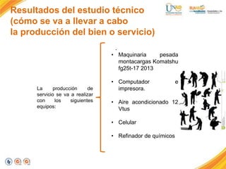 Resultados del estudio técnico
(cómo se va a llevar a cabo
la producción del bien o servicio)
.
• Maquinaria
pesada
montacargas Komatshu
fg25t-17 2013

La
producción
de
servicio se va a realizar
con
los
siguientes
equipos:

• Computador
impresora.

e

• Aire acondicionado 12
Vtus
• Celular

• Refinador de químicos

 