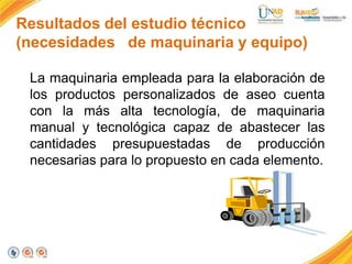 Resultados del estudio técnico
(necesidades de maquinaria y equipo)
La maquinaria empleada para la elaboración de
los productos personalizados de aseo cuenta
con la más alta tecnología, de maquinaria
manual y tecnológica capaz de abastecer las
cantidades presupuestadas de producción
necesarias para lo propuesto en cada elemento.

 