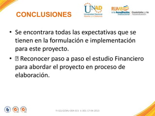 CONCLUSIONES
• Se encontrara todas las expectativas que se
tienen en la formulación e implementación
para este proyecto.
• 
Reconocer paso a paso el estudio Financiero
para abordar el proyecto en proceso de
elaboración.

FI-GQ-GCMU-004-015 V. 001-17-04-2013

 