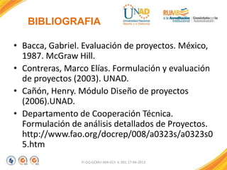 BIBLIOGRAFIA
• Bacca, Gabriel. Evaluación de proyectos. México,
1987. McGraw Hill.
• Contreras, Marco Elías. Formulación y evaluación
de proyectos (2003). UNAD.
• Cañón, Henry. Módulo Diseño de proyectos
(2006).UNAD.
• Departamento de Cooperación Técnica.
Formulación de análisis detallados de Proyectos.
http://www.fao.org/docrep/008/a0323s/a0323s0
5.htm
FI-GQ-GCMU-004-015 V. 001-17-04-2013

 