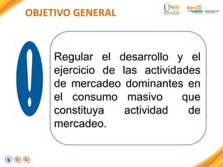 OBJETIVO GENERAL

Regular el desarrollo y el
ejercicio de las actividades
de mercadeo dominantes en
el consumo masivo
que
constituya
actividad
de
mercadeo.

 