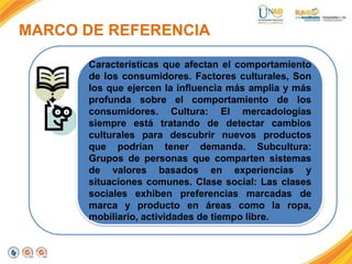 MARCO DE REFERENCIA
Características que afectan el comportamiento
de los consumidores. Factores culturales, Son
los que ejercen la influencia más amplia y más
profunda sobre el comportamiento de los
consumidores. Cultura: El mercadologías
siempre está tratando de detectar cambios
culturales para descubrir nuevos productos
que podrían tener demanda. Subcultura:
Grupos de personas que comparten sistemas
de valores basados en experiencias y
situaciones comunes. Clase social: Las clases
sociales exhiben preferencias marcadas de
marca y producto en áreas como la ropa,
mobiliario, actividades de tiempo libre.

 