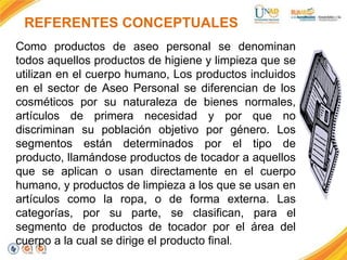 REFERENTES CONCEPTUALES
Como productos de aseo personal se denominan
todos aquellos productos de higiene y limpieza que se
utilizan en el cuerpo humano, Los productos incluidos
en el sector de Aseo Personal se diferencian de los
cosméticos por su naturaleza de bienes normales,
artículos de primera necesidad y por que no
discriminan su población objetivo por género. Los
segmentos están determinados por el tipo de
producto, llamándose productos de tocador a aquellos
que se aplican o usan directamente en el cuerpo
humano, y productos de limpieza a los que se usan en
artículos como la ropa, o de forma externa. Las
categorías, por su parte, se clasifican, para el
segmento de productos de tocador por el área del
cuerpo a la cual se dirige el producto final.

 