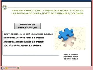 EMPRESA PRODUCTORA Y COMERCIALIZADORA DE FIQUE EN
LA PROVINCIA DE OCAÑA, NORTE DE SANTANDER, COLOMBIA

Presentado por
GRUPO: 102058 _127
GLADYS TORCOROMA MONTAÑO MANJARREZ C.C. 37.337.020
NELCY JIMENA ASCANIO PEREZ C.C. 37330190
ARGENID CASADIEGOS GARZON C.C. 37331314
AURA LILIANA VILA ORTEGA C.C. 37328742

Diseño de Proyectos
Tutor: Fabio Bonilla
Diciembre de 2013

 