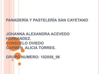 PANADERÍA Y PASTELERÍA SAN CAYETANO

JOHANNA ALEXANDRA ACEVEDO
HERNANDEZ.
CONSUELO OVIEDO
CARMEN ALICIA TORRES.

GRUPO NUMERO: 102058_96

 