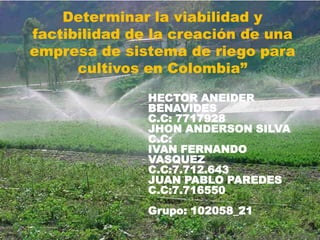 Determinar la viabilidad y
factibilidad de la creación de una
empresa de sistema de riego para
cultivos en Colombia”
HECTOR ANEIDER
BENAVIDES
C.C: 7717928
JHON ANDERSON SILVA
C.C:
IVAN FERNANDO
VASQUEZ
C.C:7.712.643
JUAN PABLO PAREDES
C.C:7.716550
Grupo: 102058_21

 