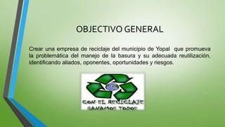 OBJECTIVO GENERAL
Crear una empresa de reciclaje del municipio de Yopal que promueva
la problemática del manejo de la basu...