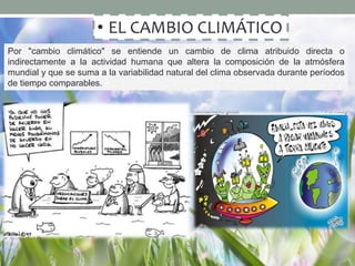 • EL CAMBIO CLIMÁTICO
Por "cambio climático" se entiende un cambio de clima atribuido directa o
indirectamente a la actividad humana que altera la composición de la atmósfera
mundial y que se suma a la variabilidad natural del clima observada durante períodos
de tiempo comparables.
 