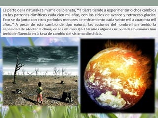 Es parte de la naturaleza misma del planeta, “la tierra tiende a experimentar dichos cambios
en los patrones climáticos cada cien mil años, con los ciclos de avance y retroceso glaciar.
Esto se da junto con otros períodos menores de enfriamiento cada veinte mil a cuarenta mil
años.” A pesar de este cambio de tipo natural, las acciones del hombre han tenido la
capacidad de afectar al clima; en los últimos 150-200 años algunas actividades humanas han
tenido influencia en la tasa de cambio del sistema climático.
 