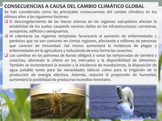 CONSECUENCIAS A CAUSA DEL CAMBIO CLIMÁTICO GLOBAL
Se han considerado como las principales consecuencias del cambio climático en los
últimos años a los siguientes factores:
 El descongelamiento de las nieves eternas en las regiones sub-polares afectan la
estabilidad de los suelos causando severos daños en las infraestructuras: carreteras,
autopistas, edificios y aeropuertos.
 Al calentarse las regiones templadas favorecerá al aumento de enfermedades y
parásitos que no son comunes en ciertas regiones, afectando a millones de personas
que carecen de inmunidad. Así mismo aumentará la incidencia de plagas y
enfermedades en la agricultura y reduciendo de esta forma las cosechas.
 Los cambios en los patrones de lluvias obligará a variar las temporadas de siembra y
cosechas, alterando la oferta en los mercados y la disponibilidad de alimentos.
También se incrementará la erosión y la incidencia de inundaciones, la disposición de
agua potable tanto para las necesidades básicas como para la irrigación de la
producción de energía eléctrica. Además, reducirá la proporción de humedad,
aumentará la posibilidad de producirse incendios forestales.
 