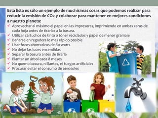Esta lista es sólo un ejemplo de muchísimas cosas que podemos realizar para
reducir la emisión de CO2 y colaborar para mantener en mejores condiciones
a nuestro planeta:
 Aprovechar al máximo el papel en las impresoras, imprimiendo en ambas caras de
cada hoja antes de tirarlas a la basura.
 Utilizar cartuchos de tinta o tóner reciclados y papel de menor gramaje
 Bañarse en regadera lo mas rápido posible
 Usar focos ahorrativos de 60 watts
 No dejar las luces encendidas
 Separar la basura antes de tirarla
 Plantar un árbol cada 8 meses
 No quemo basura, ni llantas, ni fuegos artificiales
 Procurar evitar el consumo de aerosoles
 