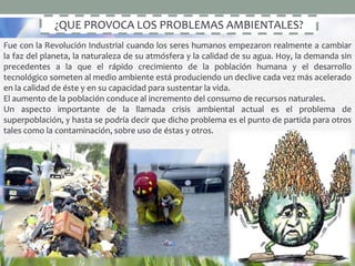 ¿QUE PROVOCA LOS PROBLEMAS AMBIENTALES?
Fue con la Revolución Industrial cuando los seres humanos empezaron realmente a cambiar
la faz del planeta, la naturaleza de su atmósfera y la calidad de su agua. Hoy, la demanda sin
precedentes a la que el rápido crecimiento de la población humana y el desarrollo
tecnológico someten al medio ambiente está produciendo un declive cada vez más acelerado
en la calidad de éste y en su capacidad para sustentar la vida.
El aumento de la población conduce al incremento del consumo de recursos naturales.
Un aspecto importante de la llamada crisis ambiental actual es el problema de
superpoblación, y hasta se podría decir que dicho problema es el punto de partida para otros
tales como la contaminación, sobre uso de éstas y otros.
 