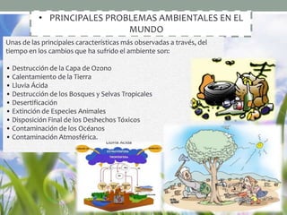 • PRINCIPALES PROBLEMAS AMBIENTALES EN EL
MUNDO
Unas de las principales características más observadas a través, del
tiempo en los cambios que ha sufrido el ambiente son:
• Destrucción de la Capa de Ozono
• Calentamiento de la Tierra
• Lluvia Ácida
• Destrucción de los Bosques y Selvas Tropicales
• Desertificación
• Extinción de Especies Animales
• Disposición Final de los Deshechos Tóxicos
• Contaminación de los Océanos
• Contaminación Atmosférica.
 