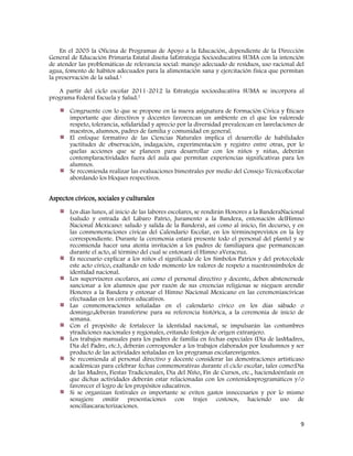 9
En el 2005 la Oficina de Programas de Apoyo a la Educación, dependiente de la Dirección
General de Educación Primaria Estatal diseña laEstrategia Socioeducativa SUMA con la intención
de atender las problemáticas de relevancia social: manejo adecuado de residuos, uso racional del
agua, fomento de hábitos adecuados para la alimentación sana y ejercitación física que permitan
la preservación de la salud.1
A partir del ciclo escolar 2011-2012 la Estrategia socioeducativa SUMA se incorpora al
programa Federal Escuela y Salud.7
Congruente con lo que se propone en la nueva asignatura de Formación Cívica y Éticaes
importante que directivos y docentes favorezcan un ambiente en el que los valoresde
respeto, tolerancia, solidaridad y aprecio por la diversidad prevalezcan en lasrelaciones de
maestros, alumnos, padres de familia y comunidad en general.
El enfoque formativo de las Ciencias Naturales implica el desarrollo de habilidades
yactitudes de observación, indagación, experimentación y registro entre otras, por lo
quelas acciones que se planeen para desarrollar con los niños y niñas, deberán
contemplaractividades fuera del aula que permitan experiencias significativas para los
alumnos.
Se recomienda realizar las evaluaciones bimestrales por medio del Consejo TécnicoEscolar
abordando los bloques respectivos.
Aspectos cívicos, sociales y culturales
Los días lunes, al inicio de las labores escolares, se rendirán Honores a la BanderaNacional
(saludo y entrada del Lábaro Patrio, Juramento a la Bandera, entonación delHimno
Nacional Mexicano: saludo y salida de la Bandera), así como al inicio, fin decurso, y en
las conmemoraciones cívicas del Calendario Escolar, en los términosprevistos en la ley
correspondiente. Durante la ceremonia estará presente todo el personal del plantel y se
recomienda hacer una atenta invitación a los padres de familiapara que permanezcan
durante el acto, al término del cual se entonará el Himno aVeracruz.
Es necesario explicar a los niños el significado de los Símbolos Patrios y del protocolode
este acto cívico, exaltando en todo momento los valores de respeto a nuestrossímbolos de
identidad nacional.
Los supervisores escolares, así como el personal directivo y docente, deben abstenersede
sancionar a los alumnos que por razón de sus creencias religiosas se nieguen arendir
Honores a la Bandera y entonar el Himno Nacional Mexicano en las ceremoniascívicas
efectuadas en los centros educativos.
Las conmemoraciones señaladas en el calendario cívico en los días sábado o
domingo,deberán transferirse para su referencia histórica, a la ceremonia de inicio de
semana.
Con el propósito de fortalecer la identidad nacional, se impulsarán las costumbres
ytradiciones nacionales y regionales, evitando festejos de origen extranjero.
Los trabajos manuales para los padres de familia en fechas especiales (Día de lasMadres,
Día del Padre, etc.), deberán corresponder a los trabajos elaborados por losalumnos y ser
producto de las actividades señaladas en los programas escolaresvigentes.
Se recomienda al personal directivo y docente considerar las demostraciones artísticaso
académicas para celebrar fechas conmemorativas durante el ciclo escolar, tales como:Día
de las Madres, Fiestas Tradicionales, Día del Niño, Fin de Cursos, etc., haciendoénfasis en
que dichas actividades deberán estar relacionadas con los contenidosprogramáticos y/o
favorecer el logro de los propósitos educativos.
Si se organizan festivales es importante se eviten gastos innecesarios y por lo mismo
sesugiere omitir presentaciones con trajes costosos, haciendo uso de
sencillascaracterizaciones.
 