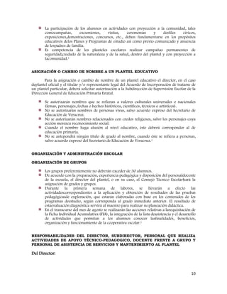 10
La participación de los alumnos en actividades con proyección a la comunidad, tales
comocampañas, excursiones, visitas, ceremonias y desfiles cívicos,
exposiciones,demostraciones, concursos, etc., deben fundamentarse en los propósitos
educativos delos Planes y Programas de estudio así como previo comunicado y anuencia
de lospadres de familia.
Es competencia de los planteles escolares realizar campañas permanentes de
seguridad,cuidado de la naturaleza y de la salud, dentro del plantel y con proyección a
lacomunidad.1
ASIGNACIÓN O CAMBIO DE NOMBRE A UN PLANTEL EDUCATIVO
Para la asignación o cambio de nombre de un plantel educativo el director, en el caso
deplantel oficial y el titular y/o representante legal del Acuerdo de Incorporación de tratarse de
un plantel particular, deberá solicitar autorización a la Subdirección de Supervisión Escolar de la
Dirección General de Educación Primaria Estatal.
Se autorizarán nombres que se refieran a valores culturales universales o nacionales
(lemas, personajes, fechas o hechos históricos, científicos, técnicos o artísticos).
No se autorizarán nombres de personas vivas, salvo acuerdo expreso del Secretario de
Educación de Veracruz.
No se autorizarán nombres relacionados con credos religiosos, salvo los personajes cuya
acción merezca reconocimiento social.
Cuando el nombre haga alusión al nivel educativo, éste deberá corresponder al de
educación primaria.
No se antepondrá ningún título de grado al nombre, cuando éste se refiera a personas,
salvo acuerdo expreso del Secretario de Educación de Veracruz.1
ORGANIZACIÓN Y ADMINISTRACIÓN ESCOLAR
ORGANIZACIÓN DE GRUPOS
Los grupos preferentemente no deberán exceder de 30 alumnos.
De acuerdo con la preparación, experiencia pedagógica y disposición del personaldocente
de la escuela, el director del plantel, o en su caso, el Consejo Técnico Escolarhará la
asignación de grados y grupos.
Durante la primera semana de labores, se llevarán a efecto las
actividadescorrespondientes a la aplicación y obtención de resultados de las pruebas
pedagógicasde exploración, que estarán elaboradas con base en los contenidos de los
programas deestudio, según corresponda al grado inmediato anterior. El resultado de
estaevaluación diagnóstica servirá al maestro para realizar su planeación didáctica.
En el transcurso del mes de agosto se realizarán las acciones relativas a larequisitación de
la Ficha Individual Acumulativa (FIA), la integración de la lista deasistencia y el desarrollo
de actividades que permitan a los alumnos conocer lasfinalidades, beneficios,
organización y funcionamiento de la cooperativa escolar.1
RESPONSABILIDADES DEL DIRECTOR, SUBDIRECTOR, PERSONAL QUE REALIZA
ACTIVIDADES DE APOYO TÉCNICO-PEDAGOGICO, DOCENTE FRENTE A GRUPO Y
PERSONAL DE ASISTENCIA DE SERVICIOS Y MANTENIMIENTO AL PLANTEL
Del Director:
 