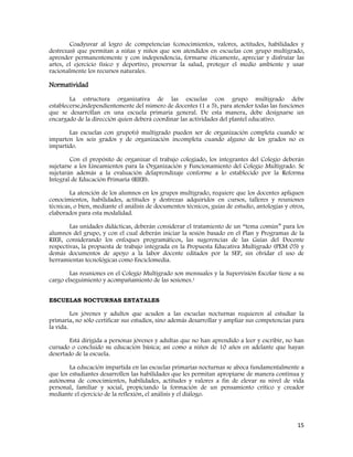 15
Coadyuvar al logro de competencias (conocimientos, valores, actitudes, habilidades y
destrezas) que permitan a niñas y niños que son atendidos en escuelas con grupo multigrado,
aprender permanentemente y con independencia, formarse éticamente, apreciar y disfrutar las
artes, el ejercicio físico y deportivo, preservar la salud, proteger el medio ambiente y usar
racionalmente los recursos naturales.
Normatividad
La estructura organizativa de las escuelas con grupo multigrado debe
establecerse,independientemente del número de docentes (1 a 5), para atender todas las funciones
que se desarrollan en una escuela primaria general. De esta manera, debe designarse un
encargado de la dirección quien deberá coordinar las actividades del plantel educativo.
Las escuelas con grupo(s) multigrado pueden ser de organización completa cuando se
imparten los seis grados y de organización incompleta cuando alguno de los grados no es
impartido.
Con el propósito de organizar el trabajo colegiado, los integrantes del Colegio deberán
sujetarse a los Lineamientos para la Organización y Funcionamiento del Colegio Multigrado. Se
sujetarán además a la evaluación delaprendizaje conforme a lo establecido por la Reforma
Integral de Educación Primaria (RIEB).
La atención de los alumnos en los grupos multigrado, requiere que los docentes apliquen
conocimientos, habilidades, actitudes y destrezas adquiridos en cursos, talleres y reuniones
técnicas, o bien, mediante el análisis de documentos técnicos, guías de estudio, antologías y otros,
elaborados para esta modalidad.
Las unidades didácticas, deberán considerar el tratamiento de un “tema común” para los
alumnos del grupo, y con el cual deberán iniciar la sesión basado en el Plan y Programas de la
RIEB, considerando los enfoques programáticos, las sugerencias de las Guías del Docente
respectivas, la propuesta de trabajo integrada en la Propuesta Educativa Multigrado (PEM 05) y
demás documentos de apoyo a la labor docente editados por la SEP, sin olvidar el uso de
herramientas tecnológicas como Enciclomedia.
Las reuniones en el Colegio Multigrado son mensuales y la Supervisión Escolar tiene a su
cargo elseguimiento y acompañamiento de las sesiones.1
ESCUELAS NOCTURNAS ESTATALES
Los jóvenes y adultos que acuden a las escuelas nocturnas requieren al estudiar la
primaria, no sólo certificar sus estudios, sino además desarrollar y ampliar sus competencias para
la vida.
Está dirigida a personas jóvenes y adultas que no han aprendido a leer y escribir, no han
cursado o concluido su educación básica; así como a niños de 10 años en adelante que hayan
desertado de la escuela.
La educación impartida en las escuelas primarias nocturnas se aboca fundamentalmente a
que los estudiantes desarrollen las habilidades que les permitan apropiarse de manera continua y
autónoma de conocimientos, habilidades, actitudes y valores a fin de elevar su nivel de vida
personal, familiar y social, propiciando la formación de un pensamiento crítico y creador
mediante el ejercicio de la reflexión, el análisis y el diálogo.
 