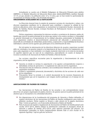 16
Actualmente se cuenta con el Modelo Pedagógico de Educación Primaria para adultos
(MPEPA) y el Modelo Educativo de Educación Básica para Adultos(MODEBA), también llamado
10-15, ya que atiende a la población entre 10 y 14 años, que no han tenido la oportunidad de
incorporarse al sistema escolar, o ha desertado del mismo.1
ORGANISMOS AUXILIARES DE LA EDUCACIÓN
La Dirección General tiene la misión de promover acciones de vinculación y enlace con
diversos organismos auxiliares de la educación para contribuir a mejorar la calidad de los
servicios educativos; entre estos organismos se encuentran la Cooperativa Escolar, Asociación de
Padres de Familia, Parcela Escolar, Consejos Escolares de Participación Social y el Comité de
Emergencia Escolar.
Dichos organismos, representan los intereses sociales y económicos de alumnos, padres de
familia que ejercen la patria potestad de los niños que asisten a los centros escolares y comunidad
en general interesada en el mejoramiento de la calidad educativa, potenciando la finalidad de
estos organismos relativa al desenvolvimiento psicosocial del educando y promoviendo el
desarrollo de actividades de solidaridad, ayuda mutua, cooperación y responsabilidad de beneficio
individual y colectivo de los agentes que participan en la conformación de éstos.
Por tal motivo la intervención de los directivos (director de escuela y supervisor escolar)
debe ser orientada a la asesoría respecto a la importancia de hacer efectivos los reglamentos que
para cada organismo se han instituido y en ningún momento intervenir en la toma de decisiones
en aquellos aspectos que no sean de su competencia, especialmente en cuanto al manejo de
recursos económicos de Asociación de Padres de Familia y Parcela Escolar.
Las acciones específicas necesarias para la organización y funcionamiento de estos
organismos, son las siguientes:
Asesoría en donde se incluya la capacitación a los agentes correspondientes respecto a
lafinalidad, normas de operación y /o reglamento de cada uno de los organismos.
Vinculación ante las instancias centrales y las Coordinaciones Estatales de cada uno de los
organismos auxiliares.
Control y seguimiento presencial, documental y electrónico de las acciones de cada uno
de los organismos.
Únicamente llevar la revisión y el control documental de los recursos financieros de
losorganismos que así lo requieran y por ningún motivo participar en el manejo de los
mismos.1
ASOCIACIONES DE PADRES DE FAMILIA
Las Asociaciones de Padres de Familia de las escuelas y sus correspondientes mesas
directivas son grupos organizados de padres, tutores y de quienes ejercen la patria potestad de los
alumnos que se incorporan a la comunidad educativa.
Por disposiciones de la Coordinación del programa de Atención a Padres deFamilia, el
registro electrónico de las Asociaciones de Padres de Familia esobligatorio para todos los
planteles escolares. Dicho registro se llevará a cabo através de la página electrónica
http://www.sev.gob.mx/, en el micrositio deAtención a Padres de Familia.
Para el proceso de registro y legalización de Asociaciones de Padres de Familia parael ciclo
escolar 2013–2014, deberá utilizar la información contenida en lacarpeta oficial de
atención a padres de familia 2013-2014, para aspectos generales del proceso. Los
documentos contenidos en dicha Carpeta,estarán durante todo el ciclo escolar en la
siguiente liga:http://apf.sev.gob.mx/archivos/
 