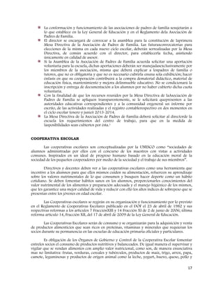 17
La conformación y funcionamiento de las asociaciones de padres de familia sesujetarán a
lo que establece en la Ley General de Educación y en el Reglamento dela Asociación de
Padres de Familia.
El director se encargará de convocar a la asamblea para la constitución de laprimera
Mesa Directiva de la Asociación de Padres de Familia. Las futurasconvocatorias para
elecciones de la misma en cada nuevo ciclo escolar, deberán serrealizadas por la Mesa
Directiva, de común acuerdo con el director, para establecerla fecha, asistiendo
únicamente en calidad de asesor.
Si la Asamblea de la Asociación de Padres de Familia acuerda solicitar una aportación
voluntaria para la escuela, dichas aportaciones deberán ser manejadasexclusivamente por
los miembros de la asociación, misma que deberá explicar a lospadres de familia o
tutores, que no es obligatoria y que no es necesario cubrirla enuna sola exhibición; hacer
énfasis en que su cooperación contribuirá a la compra dematerial didáctico, material de
educación física, mantenimiento y mejora delinmueble educativo. No se condicionará la
inscripción y entrega de documentación a los alumnos por no haber cubierto dicha cuota
voluntaria.
Con la finalidad de que los recursos reunidos por la Mesa Directiva de laAsociación de
Padres de Familia se apliquen transparentemente, se le solicitará quepresenten a las
autoridades educativas correspondientes y a la comunidad engeneral un informe por
escrito, de las actividades realizadas y el registro contablerespectivo en dos momentos en
el ciclo escolar (enero y junio) 2013-2014.
La Mesa Directiva de la Asociación de Padres de Familia deberá solicitar al directorde la
escuela los requerimientos del centro de trabajo, para que en la medida de
lasposibilidades sean cubiertos por ésta.1
COOPERATIVA ESCOLAR
Las cooperativas escolares son conceptualizadas por la UNESCO como “sociedades de
alumnos administradas por ellos con el concurso de los maestros con vistas a actividades
comunes. Inspirados en un ideal de progreso humano basado en la educación moral de la
sociedad de los pequeños cooperadores por medio de la sociedad y el trabajo de sus miembros”.
Directivos y docentes deben ver a las cooperativas escolares como una herramienta que
incentive a los alumnos para que ellos mismos cuiden su alimentación, refuercen su aprendizaje
sobre los valores nutrimentales de lo que consumen y busquen hacer deporte como un hábito
cotidiano. Se deben fomentar hábitos sanos en los alumnos, proporcionarles conocimientos del
valor nutrimental de los alimentos y preparación adecuada y el manejo higiénico de los mismos,
que les garantice una mejor calidad de vida y reducir con ello los altos índices de sobrepeso que se
presentan entre los jóvenes en edad escolar.
Las Cooperativas escolares se regirán en su organización y funcionamiento por lo previsto
en el Reglamento de Cooperativas Escolares publicado en el DOF el 23 de abril de 1982 y sus
respectivas reformas a los artículos 7 FracciónXIII y 14 Fracción XI de 2 de junio de 2006; última
reforma artículo 14, Fracción XII, del 17 de abril de 2009 de la Ley General de Educación.
Las Cooperativas Escolares serán de consumo y se organizarán para la adquisición y venta
de productos alimenticios que sean ricos en proteínas, vitaminas y minerales que requieran los
socios durante su permanencia en las escuelas de educación primaria oficiales y particulares.
Es obligación de los Órganos de Gobierno y Control de la Cooperativa Escolar fomentar
entrelos socios el consumo de productos nutritivos y balanceados. De igual manera el supervisar y
vigilar que se vendan alimentos con amplio valor nutricional, como son, de manera enunciativa
mas no limitativa: frutas, verduras, cereales y tubérculos, productos de maíz, trigo, arroz, papa,
camote, leguminosas y productos de origen animal como la leche, yogurt, huevo, queso, pollo y
 