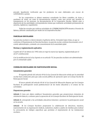18
pescado. Igualmente verificarán que los productos no sean elaborados con exceso de
carbohidratos y grasas.
En las cooperativas se deberá mantener actualizado los libros contables, de Actas y
auxiliares de notas, así como la documentación soporte, como una acción que permita la
transparencia en los procesos. La documentación de la Cooperativa Escolar, deberá estar a
disposición de las autoridades correspondientes misma que realizarán actividades permanentes de
asesoría, vigilancia y seguimiento.
Todas las escuelas que realicen actividades de COMERCIALIZACIÓN durante el horario de
labores, deberán canalizarlas por medio de la Cooperativa Escolar.1
PARCELAS ESCOLARES
Las parcelas escolares se dieron durante el gobierno del Lic. Fernando López Arias, en que se
conforma el Departamento de Parcelas Escolares. La parcela escolar continúa funcionando con el
comité administrador, contando con consentimiento de la autoridad ejidal.
Normas y reglamentación aplicativa
A partir del 27 de febrero de 1992 entra en vigor la nueva Ley Agraria, reglamentada por el
art.27 constitucional.
Con la modificación de la Ley Agraria en su artículo 70, las parcelas escolares son administradas
por el comisariado ejidal.
CONSEJOS ESCOLARES DE PARTICIPACIÓN SOCIAL
Lineamientos generales
El segundo párrafo del artículo 69 de la Ley General de Educación señala que la autoridad
escolar hará conducente para que cada escuela pública de operación opere un Consejo Escolar de
Participación Social.
El tercer párrafo del artículo 69 de la Ley General de Educación dispone que los Consejos
Escolares de participación social podránconocer de las metas educativas y el avance de las
actividades.
Disposiciones generales
Artículo 1: tiene por objeto establecer lineamientos generales que proporcionen elementos de
orientación básicos y comunes para la operación de los Consejos Escolares de Participación Social.
Artículo 2: corresponde a las actividades educativas fomentar y promover la participación social
en la escuela.
Artículo 3: los Consejos Escolares propiciaran la colaboración de directivos, maestros,
representantes de su organización sindical, exalumnos, madres y padres de familias para realizar
la convocatoria de trabajos específicos que permitan el mejoramiento de las instalaciones
escolares.
 