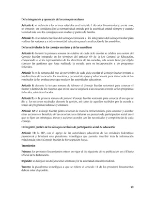 19
De la integración y operación de los consejos escolares
Artículo 4: se incluirán a los actores referidos en el artículo 1 de estos lineamientos y, en su caso,
se tomarán en consideración la normatividad emitida por la autoridad estatal siempre y cuando
la mitad más uno los consejeros sean madres y padres de familia.
Artículo 5: el secretario técnico del Consejo convocará a los integrantes del Consejo Escolar para
realizar las sesiones y a toda comunidad educativa para la realización de las asambleas.
De las actividades de los consejos escolares y de las asambleas
Artículo 6: durante la primera semana de octubre de cada ciclo escolar se celebra una sesión del
Consejo Escolar integrado en los términos del artículo 69 de la Ley General de Educación,
convocando al o los representantes de los directivos de las escuelas, esta sesión tiene por objeto
conocer las gestiones que haya realizado la escuela para su incorporación a los programas
federales.
Artículo 7: en la semana del mes de noviembre de cada ciclo escolar el Consejo Escolar invitará a
los directivos de la escuela, los maestros y personal de apoyo y seleccionará para tomar nota de los
resultados de las evaluaciones que realicen las autoridades educativas.
Artículo 8: durante la tercera semana de febrero el Consejo Escolar sesionará para conocer el
monto y destino de los recursos que en su caso se asignará a las escuelas a través de los programas
federales, estatales o locales.
Artículo 9: en la primera semana de junio el Consejo Escolar sesionará para conocer el uso que se
dio a los recursos recabados durante la gestión, así como de aquellos recibidos por la escuela a
través de programas federales y estatales.
Artículo 10: el Consejo Escolar podrá sesionar de manera extraordinaria para analizar y acordar
otras acciones en beneficio de las escuelas para elaborar un proyecto de participación social en el
que se fijen las estrategias, metas y acciones acordes con las necesidades y competencias de cada
consejo.
Del registro público de los consejos escolares de participación social de educación
Artículo 11: la SEP, con el apoyo de las autoridades educativas de las entidades federativas
promoverá y brindará una plataforma tecnológica que permita inscribir toda la información
relacionada con el Consejo Escolar de Participación Social.
Transitorios
Primero: los presentes lineamientos entran en vigor al día siguiente de su publicación en el Diario
Oficial de la Federación.
Segundo: se derogan las disposiciones emitidas por la autoridad educativa federal.
Tercero: la plataforma tecnológica a que se refiere el artículo 11 de los presentes lineamientos
deberá estar disponible.
 