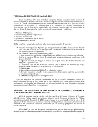 20
PROGRAMA DE ESCUELAS DE CALIDAD (PEC)
Inicia en abril de 2001 para contribuir a mejorar el logro académico de los alumnos de
las escuelas públicas de educación básica beneficiadas por el PEC mediante la implementación del
Modelo de Gestión Educativa Estratégica este promueve la transformación de la gestión educativa
promoviendo la seguridad, la transparencia y la rendición de cuentas, impulsando la
participación entre la federación, las entidades federativas y los municipios. Su normatividad se
rige por Reglas de Operación, las cuales se emiten de manera anual y establecen:
1. Objetivos del Programa.
2. Lineamientos generales y específicos.
3. Mecánica de operación.
4. Ejercicio del presupuesto que se asigna.
5. Obligaciones de los actores.
El PEC beneficia a las escuelas conforme a las siguientes prioridades de atención:
Escuelas reincorporadas. Aquéllas que han participado en el PEC cuando menos durante
una fase; por tal razón, no les son aplicables los criterios de focalización establecidos en
las presentes Reglas de Operación.
En el caso de escuelas de nueva incorporación:
1. Que se encuentren ubicadas en localidades con población mayoritariamente indígena
2. Que al menos el 50 por ciento de su matrícula tenga resultados de insuficiente en la
prueba ENLACE;
3. Que en su matrícula tengan al menos un 25 por ciento de alumnos becarios del
Programa Oportunidades;
4. Inclusivas, que en su matrícula cuenten con al menos un alumno que tenga
discapacidad y/o dificultades de aprendizaje y/o desventajas;
5. Multigrado;
6. Centros Comunitarios del CONAFE en educación básica;
7. Espacios educativos ubicados en los campamentos de jornaleros agrícolas que atienden
a estudiantes migrantes, y
8. CENDIS que imparten educación preescolar.
Una vez atendidas las escuelas consideradas en las prioridades anteriores, podrán ser
beneficiadas aquéllas que se determinen por la autoridad educativa estatal, siendo estas escuelas
participantes supervisadas periódicamente en el cumplimiento de una formación continua,
acompañamiento, evaluación y comunicación.1
PROGRAMA DE APLICACIÓN DE LOS SISTEMAS DE ENSEÑANZA VIVENCIAL E
INDAGATORIA DE LAS CIENCIAS (PASEVIC)
El 31 de mayo de 2006 se publicó en la Gaceta Oficial del Estado el Decreto de Creación
del Fideicomiso Público a partir del acuerdo trilateral con la Secretaría de Educación Pública,
formalizándose el 02 de agosto de 2006 para fortalecer a la comunidad escolar a través de la
aplicación de los sistemas de enseñanza vivencial e indagatoria de las ciencias, favoreciendo el
dominio de los contenidos científicos enunciados en los planes y programas de estudio de
educación básica.
El PASEVIC se rige por Reglas de Operación que son un instrumento administrativo
normativo, que regulan su organización y operación, cuyo objetivo fundamental es la creación de
 