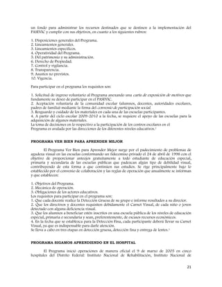 21
un fondo para administrar los recursos destinados que se destinen a la implementación del
PASEVIC y cumplir con sus objetivos, en cuanto a los siguientes rubros:
1. Disposiciones generales del Programa.
2. Lineamientos generales.
3. Lineamientos específicos.
4. Operatividad del Programa.
5. Del patrimonio y su administración.
6. Derecho de Propiedad.
7. Control y vigilancia.
8. Transparencia.
9. Asuntos no previstos.
10. Vigencia.
Para participar en el programa los requisitos son:
1. Solicitud de ingreso voluntario al Programa anexando una carta de exposición de motivos que
fundamente su deseo de participar en el PASEVIC.
2. Aceptación voluntaria de la comunidad escolar (alumnos, docentes, autoridades escolares,
padres de familia) mediante la firma del convenio de participación social.
3. Resguardo y cuidado de los materiales en cada una de las escuelas participantes.
4. A partir del ciclo escolar 2009-2010 a la fecha, se requiere el apoyo de las escuelas para la
adquisición de algunos materiales.
La toma de decisiones en lo respectivo a la participación de los centros escolares en el
Programa es avalada por las direcciones de los diferentes niveles educativos.1
PROGRAMA VER BIEN PARA APRENDER MEJOR
El Programa Ver Bien para Aprender Mejor surge por el padecimiento de problemas de
agudeza visual en las escuelas conformando un fidecomiso privado el 24 de abril de 1998 con el
objetivo de proporcionar anteojos gratuitamente a todo estudiante de educación especial,
primaria y secundaria de las escuelas públicas que padezcan algún tipo de debilidad visual,
contribuyendo de esta forma a que continúen sus estudios. Se rige principalmente bajo lo
establecido por el convenio de colaboración y las reglas de operación que anualmente se informan
y que establecen:
1. Objetivos del Programa.
2. Mecánica de operación.
3. Obligaciones de los actores educativos.
Los requisitos para participar en el programa son:
1. Que cada docente realice la Detección Gruesa de su grupo e informe resultados a su director.
2. Que los directivos y docentes requisiten debidamente el Carnet Visual, de cada niño o joven
detectado con alguna deficiencia visual.
3. Que los alumnos a beneficiar estén inscritos en una escuela pública de los niveles de educación
especial, primaria o secundaria y sean, preferentemente, de escasos recursos económicos.
4. En la fecha que se establezca para la Detección Fina, cada participante deberá llevar su Carnet
Visual, ya que es indispensable para darle atención.
Se lleva a cabo en tres etapas en detección gruesa, detección fina y entrega de lentes.1
PROGRAMA SIGAMOS APRENDIENDO EN EL HOSPITAL
El Programa inició operaciones de manera oficial el 9 de marzo de 2005 en cinco
hospitales del Distrito Federal: Instituto Nacional de Rehabilitación, Instituto Nacional de
 