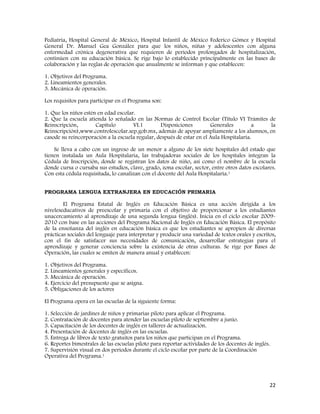 22
Pediatría, Hospital General de México, Hospital Infantil de México Federico Gómez y Hospital
General Dr. Manuel Gea González para que los niños, niñas y adolescentes con alguna
enfermedad crónica degenerativa que requieren de periodos prolongados de hospitalización,
continúen con su educación básica. Se rige bajo lo establecido principalmente en las bases de
colaboración y las reglas de operación que anualmente se informan y que establecen:
1. Objetivos del Programa.
2. Lineamientos generales.
3. Mecánica de operación.
Los requisitos para participar en el Programa son:
1. Que los niños estén en edad escolar.
2. Que la escuela atienda lo señalado en las Normas de Control Escolar (Título VI Trámites de
Reinscripción, Capítulo VI.1 Disposiciones Generales a la
Reinscripción),www.controlescolar.sep.gob.mx, además de apoyar ampliamente a los alumnos, en
casode su reincorporación a la escuela regular, después de estar en el Aula Hospitalaria.
Se lleva a cabo con un ingreso de un menor a alguno de los siete hospitales del estado que
tienen instalada un Aula Hospitalaria, las trabajadoras sociales de los hospitales integran la
Cédula de Inscripción, donde se registran los datos de niño, así como el nombre de la escuela
donde cursa o cursaba sus estudios, clave, grado, zona escolar, sector, entre otros datos escolares.
Con esta cédula requisitada, lo canalizan con el docente del Aula Hospitalaria.1
PROGRAMA LENGUA EXTRANJERA EN EDUCACIÓN PRIMARIA
El Programa Estatal de Inglés en Educación Básica es una acción dirigida a los
niveleseducativos de preescolar y primaria con el objetivo de proporcionar a los estudiantes
unacercamiento al aprendizaje de una segunda lengua (inglés). Inicia en el ciclo escolar 2009-
2010 con base en las acciones del Programa Nacional de Inglés en Educación Básica. El propósito
de la enseñanza del inglés en educación básica es que los estudiantes se apropien de diversas
prácticas sociales del lenguaje para interpretar y producir una variedad de textos orales y escritos,
con el fin de satisfacer sus necesidades de comunicación, desarrollar estrategias para el
aprendizaje y generar conciencia sobre la existencia de otras culturas. Se rige por Bases de
Operación, las cuales se emiten de manera anual y establecen:
1. Objetivos del Programa.
2. Lineamientos generales y específicos.
3. Mecánica de operación.
4. Ejercicio del presupuesto que se asigna.
5. Obligaciones de los actores
El Programa opera en las escuelas de la siguiente forma:
1. Selección de jardines de niños y primarias piloto para aplicar el Programa.
2. Contratación de docentes para atender las escuelas piloto de septiembre a junio.
3. Capacitación de los docentes de inglés en talleres de actualización.
4. Presentación de docentes de inglés en las escuelas.
5. Entrega de libros de texto gratuitos para los niños que participan en el Programa.
6. Reportes bimestrales de las escuelas piloto para reportar actividades de los docentes de inglés.
7. Supervisión visual en dos períodos durante el ciclo escolar por parte de la Coordinación
Operativa del Programa.1
 