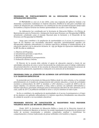 23
PROGRAMA DE FORTALECIMIENTO DE LA EDUCACIÓN ESPECIAL Y LA
INTEGRACIÓN EDUCATIVA
El PROGRAMA se creó en el año 2002, como una respuesta del gobierno federal a las
demandas y propuestas ciudadanas en materia educativa. Estableció la ruta para consolidar una
cultura de integración que contribuyera a la constitución de una sociedad incluyente donde todos
los hombres y mujeres tuvieran las mismas oportunidades de acceder a una vida digna.
Su elaboración fue coordinada por la Secretaría de Educación Pública y la Oficina de
Representación para la Promoción e Integración Social para Personas con Discapacidad (ORPIS),
actualmente constituido como el Consejo Nacional para la Inclusión y el Desarrollo de las
Personas con Discapacidad (CONADIS).
Surge para contribuir a la ampliación de oportunidades en el acceso, la permanencia y
logro de los alumnos con necesidades educativas especiales, prioritariamente aquellos con
discapacidad, aptitudes sobresalientes y/o talentos específicos, mediante el fortalecimiento de la
educación especial y de la educación inclusiva. Se rige por Reglas de Operación establecidas por
la SEP. En ellas se establecen:
1. Objetivos del Programa.
2. Lineamientos generales y específicos.
3. Mecánica de operación.
4. Informes programáticos presupuestarios.
5. Evaluación externa e interna.
El Director de la escuela debe solicitar el apoyo de educación especial a través de sus
autoridades educativas de zona y sector favoreciendo las condiciones para el trabajo colaborativo
del personal directivo y docente de las escuelas de educación básica para mejorar los procesos de
organización, planeación, seguimiento y evaluación en la atención de la diversidad.1
PROGRAMA PARA LA ATENCIÓN DE ALUMNOS CON APTITUDES SOBRESALIENTES
Y/O TALENTOS ESPECÍFICOS
Es promovido por la Secretaría de Educación Pública desde los años ochenta, se ha centrado
prioritariamente en el modelo de enriquecimiento del contexto educativo, a través de actividades
escolares y extraescolares. En 2007 se atendían a 1,921 alumnos, y a partir de 2008 se dio un
mayor impulso a la atención educativa a niñas, niños y jóvenes con aptitudes sobresalientes y
talentos específicos, generando estrategias para la intervención educativa de estos alumnos; con lo
cual, a julio de 2011, la población atendida se elevó a 123,212 alumnos en todo el país.
Su fin es contribuir a la ampliación de oportunidades en el acceso, la permanencia y el logro
de los alumnos con aptitudes sobresalientes y/o talentos específicos, brindándoles una educación
de calidad de acuerdo a sus necesidades educativas.1
PROGRAMA ESTATAL DE CAPACITACIÓN AL MAGISTERIO PARA PREVENIR
VIOLENCIA HACIA LAS MUJERES (PREVIOLEM)
Desde 2007, la Secretaría de Educación Pública a través de la Dirección General de
Formación Continua de Maestros en Servicio, ha venido impulsando la perspectiva de género por
medio de acciones encaminadas a entender, comprender, analizar y transformar los
comportamientos y formas tradicionales de pensar atribuidos a los hombres y mujeres.
 