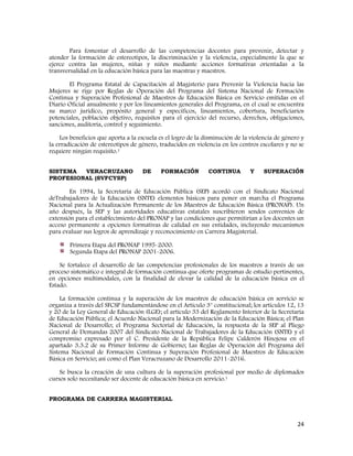 24
Para fomentar el desarrollo de las competencias docentes para prevenir, detectar y
atender la formación de estereotipos, la discriminación y la violencia, especialmente la que se
ejerce contra las mujeres, niñas y niños mediante acciones formativas orientadas a la
transversalidad en la educación básica para las maestras y maestros.
El Programa Estatal de Capacitación al Magisterio para Prevenir la Violencia hacia las
Mujeres se rige por Reglas de Operación del Programa del Sistema Nacional de Formación
Continua y Superación Profesional de Maestros de Educación Básica en Servicio emitidas en el
Diario Oficial anualmente y por los lineamientos generales del Programa, en el cual se encuentra
su marco jurídico, propósito general y específicos, lineamientos, cobertura, beneficiarios
potenciales, población objetivo, requisitos para el ejercicio del recurso, derechos, obligaciones,
sanciones, auditoría, control y seguimiento.
Los beneficios que aporta a la escuela es el logro de la disminución de la violencia de género y
la erradicación de estereotipos de género, traducidos en violencia en los centros escolares y no se
requiere ningún requisito.1
SISTEMA VERACRUZANO DE FORMACIÓN CONTINUA Y SUPERACIÓN
PROFESIONAL (SVFCYSP)
En 1994, la Secretaría de Educación Pública (SEP) acordó con el Sindicato Nacional
deTrabajadores de la Educación (SNTE) elementos básicos para poner en marcha el Programa
Nacional para la Actualización Permanente de los Maestros de Educación Básica (PRONAP). Un
año después, la SEP y las autoridades educativas estatales suscribieron sendos convenios de
extensión para el establecimiento del PRONAP y las condiciones que permitirían a los docentes un
acceso permanente a opciones formativas de calidad en sus entidades, incluyendo mecanismos
para evaluar sus logros de aprendizaje y reconocimiento en Carrera Magisterial.
Primera Etapa del PRONAP 1995-2000.
Segunda Etapa del PRONAP 2001-2006.
Se fortalece el desarrollo de las competencias profesionales de los maestros a través de un
proceso sistemático e integral de formación continua que oferte programas de estudio pertinentes,
en opciones multimodales, con la finalidad de elevar la calidad de la educación básica en el
Estado.
La formación continua y la superación de los maestros de educación básica en servicio se
organiza a través del SFCSP fundamentándose en el Artículo 3° constitucional; los artículos 12, 13
y 20 de la Ley General de Educación (LGE); el artículo 33 del Reglamento Interior de la Secretaría
de Educación Pública; el Acuerdo Nacional para la Modernización de la Educación Básica; el Plan
Nacional de Desarrollo; el Programa Sectorial de Educación, la respuesta de la SEP al Pliego
General de Demandas 2007 del Sindicato Nacional de Trabajadores de la Educación (SNTE) y el
compromiso expresado por el C. Presidente de la República Felipe Calderón Hinojosa en el
apartado 3.3.2 de su Primer Informe de Gobierno; Las Reglas de Operación del Programa del
Sistema Nacional de Formación Continua y Superación Profesional de Maestros de Educación
Básica en Servicio; así como el Plan Veracruzano de Desarrollo 2011-2016.
Se busca la creación de una cultura de la superación profesional por medio de diplomados
cursos solo necesitando ser docente de educación básica en servicio.1
PROGRAMA DE CARRERA MAGISTERIAL
 