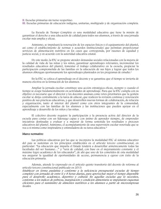 26
II. Escuelas primarias sin turno vespertino.
III. Escuelas primarias de educación indígena, unitarias, multigrado y de organización completa.
La Escuela de Tiempo Completo es una modalidad educativa que tiene la misión de
garantizar el derecho a una educación de calidad para todos sus alumnos, a través de una jornada
escolar más amplia y eficaz.
Asimismo, se impulsará la renovación de los espacios físicos y el equipamiento del plantel,
así como el establecimiento de normas y acuerdos institucionales que permitan proporcionar
servicios de alimentación nutritiva en los casos que corresponda, por razones de equidad y
justicia social, y en acuerdo con la autoridad educativa estatal.
De este modo, la ETC se propone atender demandas sociales relacionadas con la mejora de
la calidad de vida de las niñas y los niños, garantizar aprendizajes relevantes, incrementar los
resultados educativos del plantel, fomentar el trabajo colaborativo en la escuela, propiciar la
participación comprometida de las familias en la educación de sus hijos y lograr que todos los
alumnos obtengan oportunamente los aprendizajes planteados en los programas de estudio.1
En la ETC se coloca el aprendizaje en el docente y se garantiza que el tiempo se invierta de
manera efectiva en la formación de los alumnos.
Ampliar la jornada escolar constituye una acción estratégica eficaz, siempre y cuando el
tiempo se ocupe fundamentalmente en actividades de aprendizaje. Para que la ETC cumpla con su
objetivo es necesario que el director y los docentes asuman como retos prioritarios que la gestión
escolar se dirija centralmente a la tarea de educar, que realicen la revisión continua y renovación
positiva de sus prácticas educativas, y que desarrollen nuevas formas de colaboración, de relación
y organización, tanto al interior del plantel como con otros integrantes de la comunidad,
especialmente con las familias de los alumnos y las instituciones que pueden apoyar en el
aprendizaje y desarrollo de los niños y las niñas.
El colectivo docente requiere la participación y la presencia activa del director de la
escuela para contar con un liderazgo capaz y con ánimo de aprender siempre, de emprender
iniciativas destinadas a evaluar y a mejorar de forma sostenida los resultados y procesos
educativos del plantel. Asimismo, el acompañamiento de una supervisión escolar renovada que se
vea a sí misma como inspiradora y estimuladora de su tarea educativa.9
Marco normativo
Las políticas educativas por las que se incorpora la modalidad ETC al sistema educativo
del país se sustentan en los principios establecidos en el artículo tercero constitucional, en
particular: “La educación que imparta el Estado tenderá a desarrollar armónicamente todas las
facultades del ser humano…” y “será de calidad, con base en el mejoramiento constante y el
máximo logro académico de los educandos”, de ahí que uno de los cometidos de esta modalidad
sea asegurar la igualdad de oportunidades de acceso, permanencia y egreso con éxito de la
educación primaria.
Además, atiende lo expresado en el artículo quinto transitorio del decreto de reforma al
artículo tercero constitucional publicado en 2013:
Establecer en forma paulatina y conforme a la suficiencia presupuestal escuelas de tiempo
completo con jornadas de entre 6 y 8 horas diarias, para aprovechar mejor el tiempo disponible
para el desarrollo académico, deportivo y cultural. En aquellas escuelas que lo necesiten,
conforme a los índices de pobreza, marginación y condición alimentaria se impulsarán esquemas
eficientes para el suministro de alimentos nutritivos a los alumnos a partir de microempresas
locales.
 