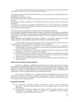 27
Por su parte, los planteamientos para la enseñanza y el aprendizaje en las ETC retoman los
ordenamientos del artículo 7° de la Ley General de Educación:
I. Contribuir al desarrollo integral del individuo, para que ejerza plena y responsablemente sus
capacidades humanas.
VIII. Impulsar la creación artística.
IX. Fomentar la educación en materia de nutrición y estimular la educación física y la práctica del
deporte.
X. Desarrollar actitudes solidarias en los individuos, para crear conciencia sobre la preservación
de la salud.
XI. Inculcar los conceptos y principios fundamentales de la ciencia ambiental, el desarrollo
sustentable, la prevención del cambio climático, así como de la valoración de la protección y
conservación del medio ambiente.
Se toma en cuenta lo señalado en el artículo 32 de la Ley General de Educación:
Las autoridades educativas tomarán medidas tendientes a establecer condiciones que permitan el
ejercicio pleno del derecho a la educación de cada individuo, una mayor equidad educativa, así
como el logro de la efectiva igualdad de oportunidades de acceso y permanencia en los servicios
educativos.
Dichas medidas estarán dirigidas, de manera preferente, a los grupos y regiones con mayor
rezago educativo o que enfrentan condiciones económicas y sociales de desventaja.
En el Plan Nacional de Desarrollo, la meta “México con Educación de Calidad” incluye las
siguientes Líneas de acción referidas a las Escuelas de Tiempo Completo:
Ampliar paulatinamente la duración de la jornada escolar para incrementar
lasPosibilidades de formación integral de los educandos, especialmente los que habitan en
contextos desfavorecidos o violentos.
Incentivar el establecimiento de escuelas de tiempo completo y fomentar este modelo
pedagógico como un factor de innovación educativa.
Coordinar los esfuerzos de política social y atención educativa a la población más pobre,
para crear condiciones que mejoren el ingreso, la retención y el aprovechamiento escolar
de los alumnos de familias de escasos recursos económicos.
Ampliar la jornada escolar para ofrecer más y mejor tiempo educativo a los alumnos que
más lo requieren.
Objetivo de las Escuelas de Tiempo Completo
El objetivo es: Mejorar la calidad de los aprendizajes de las niñas y los niños en un marco
dediversidad y equidad, propiciando el desarrollo de las competencias para la viday el avance
gradual en el logro del Perfil de Egreso de la educación básica, através de la ampliación y uso
eficiente del tiempo, el fortalecimiento de los procesosde gestión escolar y las prácticas de
enseñanza, así como la incorporaciónde nuevos materiales educativos.
En una ETC se pretende que los alumnos amplíen sus posibilidades para contar con
experiencias formativas, pertinentes y significativas que hagan realidad el ejercicio pleno de su
derecho a la educación, y se incrementen las oportunidades de interacción y colaboración entre
los miembros de la comunidad escolar.
Disposiciones generales
Las autoridades educativas estatales, supervisores, asesores técnico pedagógicos,
directores y docentes, deberán informar a la comunidad escolar acerca de estas
disposiciones.
Las autoridades educativas estatales, supervisores, ATP y directores escolares son los
encargados de acompañar, asesorar y verificar el cumplimiento de los presentes
lineamientos, según lo establecido en las leyes.
 