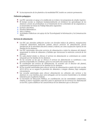 28
La incorporación de los planteles a la modalidad ETC tendrá un carácter permanente.
Definición pedagógica
Las ETC operarán en apego a lo establecido en el plan y los programas de estudio vigentes.
El tiempo escolar se empleará fundamentalmente en fortalecer los aprendizajes de los
alumnos a través de profundizar en el tratamiento de los contenidos de las asignaturas y
en desarrollar las Líneas de Trabajo Educativo siguientes:
Lectura y Escritura.
Desafíos Matemáticos.
Arte y Cultura.
Actividades Didácticas con apoyo de las Tecnologíasde la Información y la Comunicación
(TIC).
Servicios de alimentación
Las ETC que atiendan población escolar con elevados índices de pobreza, marginacióny
condición alimentaria deficiente podrán ofrecer servicios de alimentación, previa
aprobación de la autoridad educativa estatal y federal, así como aceptación expresa de las
familias de los alumnos.
Las ETC autorizadas ofrecerán servicios de alimentación a todos los alumnos del plantel,
asegurando la oferta de alimentos y bebidas que favorezcan la nutrición correcta de los
alumnos.
En cada plantel donde se ofrezca el servicio de alimentación se conformará un comité
integrado por las familias de los alumnos.
En las escuelas en las que se ofrezca el servicio de alimentación se nombrará a una
persona responsable de coordinar, quien no será parte del cuerpo docente.
El coordinador del servicio de alimentación, en acuerdo con el director del plantel,
organizará la participación de las familias de los alumnos.
En las escuelas autorizadas para ofrecer servicio de alimentación a partir del ciclo escolar
2013-2014, no se negará la provisión de alimentos a ningún alumno, bajo cualquier
circunstancia.
Las escuelas autorizadas para ofrecer alimentación no cobrarán este servicio a los
alumnos ni a sus familias, pues será sufragado con los recursos transferidos a la entidad
federativa por el gobierno federal.
La Secretaría de Educación Pública, en coordinación con las autoridades competentes,
emitirá el marco regulador específico para la operación de los servicios de alimentación
en las ETC y para establecer las características de los alimentos que se ofrezcan.9
 