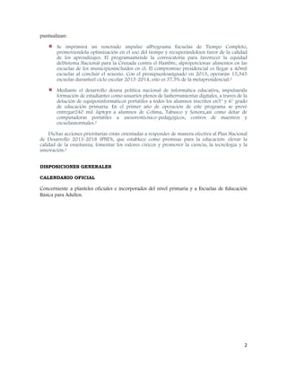 2
puntualizan:
Se imprimirá un renovado impulso alPrograma Escuelas de Tiempo Completo,
promoviendola optimización en el uso del tiempo y recuperándoloen favor de la calidad
de los aprendizajes. El programaatiende la convocatoria para favorecer la equidad
delSistema Nacional para la Cruzada contra el Hambre, alproporcionar alimentos en las
escuelas de los municipiosincluidos en él. El compromiso presidencial es llegar a 40mil
escuelas al concluir el sexenio. Con el presupuestoasignado en 2013, operarán 15,345
escuelas duranteel ciclo escolar 2013-2014, esto es 37.5% de la metapresidencial.2
Mediante el desarrollo deuna política nacional de informática educativa, impulsarála
formación de estudiantes como usuarios plenos de lasherramientas digitales, a través de la
dotación de equiposinformáticos portátiles a todos los alumnos inscritos en5° y 6° grado
de educación primaria. En el primer año de operación de este programa se prevé
entregar240 mil laptops a alumnos de Colima, Tabasco y Sonora,así como dotar de
computadoras portátiles a asesorestécnico-pedagógicos, centros de maestros y
escuelasnormales.2
Dichas acciones prioritarias están orientadas a responder de manera efectiva al Plan Nacional
de Desarrollo 2013-2018 (PND), que establece como premisas para la educación: elevar la
calidad de la enseñanza, fomentar los valores cívicos y promover la ciencia, la tecnología y la
innovación.2
DISPOSICIONES GENERALES
CALENDARIO OFICIAL
Concerniente a planteles oficiales e incorporados del nivel primaria y a Escuelas de Educación
Básica para Adultos.
 