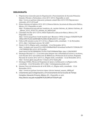 29
BIBLIOGRAFÍA
1. Disposiciones Generales para la Organización y Funcionamiento de Escuelas Primarias
Estatales Oficiales y Particulares. Ciclo 2013-2014. Disponible en web:
http://www.sev.gob.mx/educacion-primaria-estatal/files/2013/09/Disposiciones-
Generales-2013-2014.pdf
2. Primer Informe de Labores 2012-2013, Primera Edición, Secretaría de Educación Pública,
México, D.F. Disponible en web:
http://fs.planeacion.sep.gob.mx/rendicion_de_cuentas/informe_de_labores/informe_de
_labores_2012_2018/1er_informe_de_labores.pdf
3. Calendario Escolar 2013-2014, Folleto Explicativo, Educación Básica, México, D.F.
Disponible en web:
http://www.sep.gob.mx/work/models/sep1/Resource/3954/2/images/FOLLETO%20E
XPLICATIVO%20CALENDARIO%20ESCOLAR%202013-2014.pdf
4. PublicalaSEPcalendarioescolar2013-2014s.f., [Página web], consultado: 11 de Noviembre
2013, http://informa2.com.mx/?p=2269
5. Durán L 2013, [Página web], consultado: 12 de Noviembre 2013,
http://u.jimdo.com/www23/p/s587e9368bab5fa09/download/m99a951735f626c59/
1347596908/FIA+2012-2013.rar?px-
hash=be4015a7df19f84b694c75c93c57dd7099bdebd7&px-time=1384383895
6. Estrategia Nacional 11 + 5 Acciones para integrar una comunidad de lectores y escritores,
Ciclo Escolar 2012-2013,Dirección de Bibliotecas y Promoción de la Lectura, Programa
Nacional de Lectura 2012-2013 s.f., [Página web], consultado: 12 de Noviembre 2013,
http://lectura.dgme.sep.gob.mx/11mas5_2012/index.php
7. Estrategia SUMA, Oficina de Programas de Apoyo a la Educación s.f.,[Página web],
consultado: 12 de Noviembre 2013, http://estrategiasuma.jimdo.com/
8. Sistema Único de Información de la SE 2006, s.f., [Página web], consultado: 12 de
Noviembre 2013,
http://www.sev.gob.mx/servicios/sipsec/doctos/manual_usuario_SIPSE.pdf
9. Lineamientos para la Organización y el Funcionamiento de las Escuelas de Tiempo
Completo, Educación Primaria, México, D.F., Disponible en web:
http://basica.sep.gob.mx/pdf/MCTE/3LiORFunETCEduPri.pdf
 