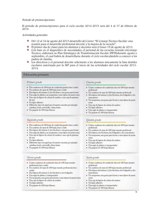 5
Periodo de preinscripciones
El periodo de preinscripciones para el ciclo escolar 2014-2015 será del 4 al 17 de febrero de
2014.
Actividades generales
Del 12 al 16 de agosto del 2013 desarrollo del Curso: “El Consejo Técnico Escolar: una
ocasión para el desarrollo profesional docente y la mejora de la escuela”.
El primer día de clases para los alumnos y docentes será el lunes 19 de agosto de 2013.
Con base en el diagnóstico de necesidades, el personal de las escuelas reunido enConsejo
Técnico, elaborará su Plan Estratégico de Transformación Escolar (PETE)durante agosto y
septiembre, el cual habrá de desarrollarse durante el ciclo escolar,dándolo a conocer a los
padres de familia.
Los directivos y el personal docente solicitarán a los alumnos únicamente la lista deútiles
escolares autorizada por la SEP para el inicio de las actividades del ciclo escolar 2013-
2014.
 
