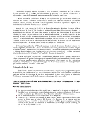 6
Los maestros de grupo deberán requisitar la Ficha Individual Acumulativa (FIA) en cada uno
de sus apartados en el periodo que corresponda al presente ciclo escolar, conservando la
información y reportándola cuando sea requerida por las instancias superiores.
La Ficha Individual Acumulativa (FIA) es una herramienta que sistematiza información
relevante del alumno. Constituye una fuente de información sobre su historia en los aspectos
personal, familiar, escolar y de salud; además de permitir realizar un seguimiento objetivo de la
evolución de los alumnos durante el ciclo escolar.5
A partir del ciclo escolar 2013-2014, se desarrollan Consejos Técnicos Escolares (CTE) y
Consejos Técnicos de Zona (CTZ). En ellos, el personal docente, bajo el liderazgo del director y el
acompañamiento cercano del supervisor, analiza y acuerda los compromisos de acción que
requiere su centro escolar para mejorar la normalidad mínima y el aprovechamiento de los
alumnos. A partir de ahí, las escuelas desarrollan de manera regular, reuniones mensuales de
consejo y de seguimiento a los compromisos adquiridos. Los supervisores, por su parte, realizan
Consejos Técnicos de Zona, en los que participan los directores de su zona escolar, para definir
líneas de diagnóstico y de acción común, desde una perspectiva transversal.2
El Consejo Técnico Escolar (CTE) es la instancia en donde docentes y directivos velarán por
hacer cumplir los principios del Artículo 3º Constitucional para garantizar un desarrollo integral
de los estudiantes a través de una educación de calidad, con base en el mejoramiento constante y
el máximo logro académico de los educandos, así como dar seguimiento y evaluar los fines y
criterios dispuestos en los Artículos 7º y 8º de la Ley General de Educación.3
En el CTE participan los directores, subdirectores, docentes frente a grupo, maestros de
educación especial, de educación física y de otras especialidades que laboran en el plantel, zona o
región, así como aquellos actores educativos directamente relacionados con los procesos de
enseñanza y aprendizaje de los estudiantes según sea el caso y de acuerdo con las disposiciones
que emita laAutoridad Educativa Estatal (AEE).3
Actividades de fin de curso
Se llevarán a efecto demostraciones socioeducativas y exposiciones que permitirán poner
de manifiesto las características del procesoEnseñanza-Aprendizaje principalmente en Español,
haciendo énfasis delPrograma de Lectura, Matemáticas, SUMA, Enciclomedia y Educación
Artística; así comoevidencias de los Programas en los que participa la escuela.1
INDICACIONES DE CARÁCTER ADMINISTRATIVO, TÉCNICO, PEDAGÓGICO, CIVICO,
SOCIAL Y CULTURAL
Aspectos administrativos
En ningún plantel educativo podrá modificarse el horario y/o calendario escolaroficial.
Las labores en las escuelas se suspenderán únicamente los días señalados en elcalendario
escolar oficial y los que determine el Poder Ejecutivo Federal y/o Estatalen su caso.
En los planteles escolares el uso de uniformes no es obligatorio.
Se prohíbe la expulsión como medida de solución para aquellos alumnos que incurranen
errores o faltas que, a criterio del docente y/o directivo de la escuela ameriten
uncorrectivo. Al respecto, se recomienda agotar medidas psicopedagógicas, dialogar
conlos padres, tutores y/o solicitar la orientación del Consejo Técnico Escolar y, en
sucaso, de la Supervisión Escolar.
 