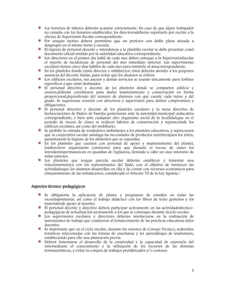 7
Los horarios de labores deberán acatarse estrictamente. En caso de que algún trabajador
no cumpla con los horarios establecidos, los directoresdeberán reportarlo por escrito a la
oficina de Supervisión Escolar correspondiente.
Por ningún motivo deberá permitirse que un profesor con doble plaza atienda a
dosgrupos en el mismo turno y escuela.
El ingreso de personal docente e intendencia a la plantilla escolar se debe presentar conel
documento oficial emitido por la autoridad educativa correspondiente.
Los directores en el primer día hábil de cada mes deben entregar a la SupervisiónEscolar
el reporte de incidencias de personal del mes inmediato anterior. Las supervisiones
escolares tienen cinco días hábiles de cada mes para remitirlo al áreacorrespondiente.
En los planteles donde exista director o subdirector, éstos deberán atender a los gruposen
ausencia del docente titular, para evitar que los alumnos se retiren.
Los edificios escolares, sus anexos y demás servicios se usarán únicamente para losfines
específicos a que están destinados.
El personal directivo y docente de los planteles donde se comparten edificio y
enseres,deberán coordinarse para darles mantenimiento y conservación en forma
proporcional,dependiendo del número de alumnos con que cuente cada turno y del
grado. Se sugiereuna reunión con directivos y supervisión para definir compromisos y
obligaciones.
El personal directivo y docente de los planteles escolares y la mesa directiva de
lasAsociaciones de Padres de Familia gestionarán ante la autoridad municipal oeducativa
correspondiente, o bien ante cualquier otro organismo social de la localidad,que en el
periodo de receso de clases se realicen labores de conservación y reparaciónde los
edificios escolares, así como del mobiliario.
Se prohíbe la entrada de vendedores ambulantes a los planteles educativos, y seprocurará
que la cooperativa escolar satisfaga las necesidades de productos nutritivospara los niños,
garantizando la higiene de los alimentos que se expendan.
En los planteles que cuenten con personal de apoyo y mantenimiento del plantel,
losdirectivos organizarán comisiones para que durante el receso de clases los
intendentespermanezcan en guardias de vigilancia, llevando a cabo un aseo intensivo de
aulas yanexos.
Los planteles que tengan parcela escolar deberán establecer y fomentar una
relaciónarmónica con los representantes del Ejido, con el objetivo de favorecer las
actividadesque los alumnos desarrollen en ella y de contar con recursos económicos para
elmejoramiento de las instalaciones, considerado el Artículo 70 de la Ley Agraria.1
Aspectos técnico-pedagógicos
Es obligatoria la aplicación de planes y programas de estudios en todas las
escuelasprimarias, así como el trabajo didáctico con los libros de texto gratuitos y los
materialesde apoyo al maestro.
El personal docente y directivo deberá participar activamente en las actividadestécnico-
pedagógicas de actualización permanente a los que se convoque durante elciclo escolar.
Los supervisores escolares y directores deberán involucrarse en la realización de
lasreuniones de trabajo que coadyuven al fortalecimiento de las prácticas educativas delos
docentes.
Es importante que en el ciclo escolar, durante las sesiones de Consejo Técnico, seaborden
temáticas relacionadas con las formas de enseñanza y los aprendizajes de losalumnos,
estableciendo para ello una planeación previa.
Deberá fomentarse el desarrollo de la creatividad y la capacidad de expresión del
niñomediante el conocimiento y la utilización de los recursos de las distintas
formasartísticas, y evitar la compra de trabajos prefabricados y/o costosos.
 