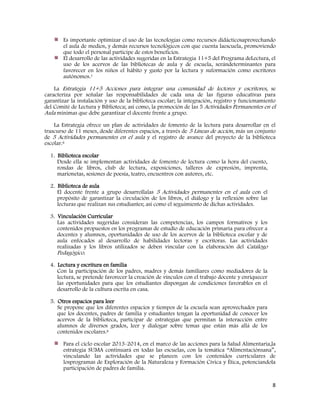 8
Es importante optimizar el uso de las tecnologías como recursos didácticosaprovechando
el aula de medios, y demás recursos tecnológicos con que cuenta laescuela, promoviendo
que todo el personal participe de estos beneficios.
El desarrollo de las actividades sugeridas en la Estrategia 11+5 del Programa deLectura, el
uso de los acervos de las bibliotecas de aula y de escuela, serándeterminantes para
favorecer en los niños el hábito y gusto por la lectura y suformación como escritores
autónomos.1
La Estrategia 11+5 Acciones para integrar una comunidad de lectores y escritores, se
caracteriza por señalar las responsabilidades de cada una de las figuras educativas para
garantizar la instalación y uso de la biblioteca escolar; la integración, registro y funcionamiento
del Comité de Lectura y Biblioteca; así como, la promoción de las 5 Actividades Permanentes en el
Aula mínimas que debe garantizar el docente frente a grupo.
La Estrategia ofrece un plan de actividades de fomento de la lectura para desarrollar en el
trascurso de 11 meses, desde diferentes espacios, a través de 5 Líneas de acción, más un conjunto
de 5 Actividades permanentes en el aula y el registro de avance del proyecto de la biblioteca
escolar.6
1. Biblioteca escolar
Desde ella se implementan actividades de fomento de lectura como la hora del cuento,
rondas de libros, club de lectura, exposiciones, talleres de expresión, imprenta,
marionetas, sesiones de poesía, teatro, encuentros con autores, etc.
2. Biblioteca de aula
El docente frente a grupo desarrollalas 5 Actividades permanentes en el aula con el
propósito de garantizar la circulación de los libros, el diálogo y la reflexión sobre las
lecturas que realizan sus estudiantes; así como el seguimiento de dichas actividades.
3. Vinculación Curricular
Las actividades sugeridas consideran las competencias, los campos formativos y los
contenidos propuestos en los programas de estudio de educación primaria para ofrecer a
docentes y alumnos, oportunidades de uso de los acervos de la biblioteca escolar y de
aula enfocados al desarrollo de habilidades lectoras y escritoras. Las actividades
realizadas y los libros utilizados se deben vincular con la elaboración del Catálogo
Pedagógico.
4. Lectura y escritura en familia
Con la participación de los padres, madres y demás familiares como mediadores de la
lectura, se pretende favorecer la creación de vínculos con el trabajo docente y enriquecer
las oportunidades para que los estudiantes dispongan de condiciones favorables en el
desarrollo de la cultura escrita en casa.
5. Otros espacios para leer
Se propone que los diferentes espacios y tiempos de la escuela sean aprovechados para
que los docentes, padres de familia y estudiantes tengan la oportunidad de conocer los
acervos de la biblioteca, participar de estrategias que permitan la interacción entre
alumnos de diversos grados, leer y dialogar sobre temas que están más allá de los
contenidos escolares.6
Para el ciclo escolar 2013-2014, en el marco de las acciones para la Salud Alimentaria,la
estrategia SUMA continuará en todas las escuelas, con la temática “Alimentaciónsana”,
vinculando las actividades que se planeen con los contenidos curriculares de
losprogramas de Exploración de la Naturaleza y Formación Cívica y Ética, potenciandola
participación de padres de familia.
 