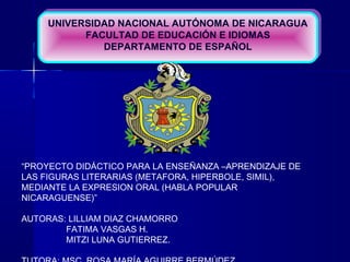 UNIVERSIDAD NACIONAL AUTÓNOMA DE NICARAGUA
FACULTAD DE EDUCACIÓN E IDIOMAS
DEPARTAMENTO DE ESPAÑOL
UNIVERSIDAD NACIONAL AUTÓNOMA DE NICARAGUA
FACULTAD DE EDUCACIÓN E IDIOMAS
DEPARTAMENTO DE ESPAÑOL
“PROYECTO DIDÁCTICO PARA LA ENSEÑANZA –APRENDIZAJE DE
LAS FIGURAS LITERARIAS (METAFORA, HIPERBOLE, SIMIL),
MEDIANTE LA EXPRESION ORAL (HABLA POPULAR
NICARAGUENSE)”
AUTORAS: LILLIAM DIAZ CHAMORRO
FATIMA VASGAS H.
MITZI LUNA GUTIERREZ.
 