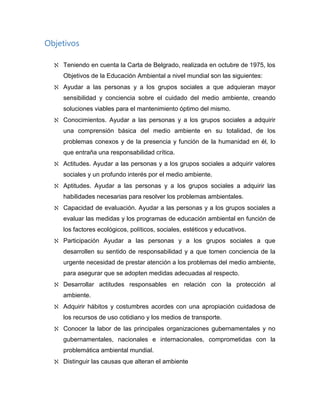 Objetivos
Teniendo en cuenta la Carta de Belgrado, realizada en octubre de 1975, los
Objetivos de la Educación Ambiental a nivel mundial son las siguientes:
Ayudar a las personas y a los grupos sociales a que adquieran mayor
sensibilidad y conciencia sobre el cuidado del medio ambiente, creando
soluciones viables para el mantenimiento óptimo del mismo.
Conocimientos. Ayudar a las personas y a los grupos sociales a adquirir
una comprensión básica del medio ambiente en su totalidad, de los
problemas conexos y de la presencia y función de la humanidad en él, lo
que entraña una responsabilidad crítica.
Actitudes. Ayudar a las personas y a los grupos sociales a adquirir valores
sociales y un profundo interés por el medio ambiente.
Aptitudes. Ayudar a las personas y a los grupos sociales a adquirir las
habilidades necesarias para resolver los problemas ambientales.
Capacidad de evaluación. Ayudar a las personas y a los grupos sociales a
evaluar las medidas y los programas de educación ambiental en función de
los factores ecológicos, políticos, sociales, estéticos y educativos.
Participación Ayudar a las personas y a los grupos sociales a que
desarrollen su sentido de responsabilidad y a que tomen conciencia de la
urgente necesidad de prestar atención a los problemas del medio ambiente,
para asegurar que se adopten medidas adecuadas al respecto.
Desarrollar actitudes responsables en relación con la protección al
ambiente.
Adquirir hábitos y costumbres acordes con una apropiación cuidadosa de
los recursos de uso cotidiano y los medios de transporte.
Conocer la labor de las principales organizaciones gubernamentales y no
gubernamentales, nacionales e internacionales, comprometidas con la
problemática ambiental mundial.
Distinguir las causas que alteran el ambiente
 