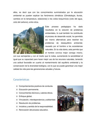 ellos, es decir que con los conocimientos suministrados por la educación
ambiental se pueden explicar los fenómenos climáticos (Climatología, lluvias,
cambios en la temperatura, estaciones) o los ciclos bioquímicos (ciclo del agua,
ciclo del carbono), entre otros.
Este proceso pedagógico ha dado
resultados en la solución de problemas
ambientales, lo cual también ha contribuido
al proceso de desarrollo social, ha permitido
así mismo alternativas para resolver los
problemas de desequilibrio ambiental,
causado por el hombre a los ecosistemas
naturales. En la vida diaria, esta permite que
el hombre conviva mejor consigo mismo,
con sus semejantes y con el medio que lo rodea, aumentando la sensibilidad al
igual que su capacidad para hacer mejor uso de los recursos naturales, teniendo
una actitud favorable en cuanto al mantenimiento del equilibrio ambiental y la
conservación de la diversidad biológica, con lo que se puede garantizar una mejor
calidad de vida para las generaciones actuales y futuras.
Características
Comportamientos positivos de conducta.
Educación permanente.
Conocimientos técnicos y valores éticos.
Enfoque global.
Vinculación, interdependencia y solidaridad.
Resolución de problemas.
Iniciativa y sentido de la responsabilidad.
Renovación del proceso educativo.
 
