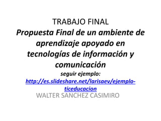 TRABAJO FINAL
Propuesta Final de un ambiente de
aprendizaje apoyado en
tecnologías de información y
comunicación
seguir ejemplo:
http://es.slideshare.net/larisaev/ejemplo-
ticeducacion
WALTER SANCHEZ CASIMIRO
 