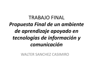 TRABAJO FINAL
Propuesta Final de un ambiente
de aprendizaje apoyado en
tecnologías de información y
comunicación
WALTER SANCHEZ CASIMIRO
 