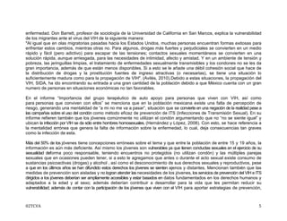 02TCVA 5
enfermedad. Don Barrett, profesor de sociología de la Universidad de California en San Marcos, explica la vulnerabilidad
de los migrantes ante el virus del VIH de la siguiente manera:
"Al igual que en olas migratorias pasadas hacia los Estados Unidos, muchas personas encuentran formas exitosas para
enfrentar estos cambios, mientras otras no. Para algunos, drogas más fuertes y perjudiciales se convierten en un medio
rápido y fácil (pero adictivo) para escapar de las tensiones; contactos sexuales momentáneos se convierten en una
solución rápida, aunque arriesgada, para las necesidades de intimidad, afecto y amistad. Y en un ambiente de tensión y
pobreza, las jeringuillas limpias, el tratamiento de enfermedades sexualmente transmisibles y los condones no se les da
gran importancia, además de que están menos disponibles. Si a esto se le añade una débil cohesión social que hace de
la distribución de drogas y la prostitución fuentes de ingreso atractivas (o necesarias), se tiene una situación lo
suficientemente madura como para la propagación de VIH". (Avilés, 2010).Debido a estas situaciones, la propagación del
VIH, SIDA, ha ido encontrando su entrada a una gran cantidad de la población debido a que México cuenta con un gran
numero de personas en situaciones económicas no tan favorables.
En el informe “Importancia del grupo terapéutico de auto apoyo para personas que viven con VIH, así como
para personas que conviven con ellos” se menciona que en la población mexicana existe una falta de percepción de
riesgo, generando una mentalidad de “a mi no me va a pasar”, situación que se convierte en una negación de la realidad pese a
las campañas sobre el uso del condón como método eficaz de prevención de ITS (Infecciones de Transmisión Sexual). En su
informe refieren también que los jóvenes comúnmente no utilizan el condón argumentando que no “no se siente igual” y
ubican la infección por VIH se da sólo entre hombres homosexuales. (Hernández y López, 2008). Con esto, se hace referencia a
la mentalidad errónea que genera la falta de información sobre la enfermedad, lo cual, deja consecuencias tan graves
como la infección de esta.
Más del 50% de los jóvenes tiene concepciones erróneas sobre el tema y que entre la población de entre 15 y 19 años, la
información es aún más deficiente. Así mismo los jóvenes son vulnerables ya que tienen conductas sexuales en el ejercicio de su
sexualidad deforma poco responsable, teniendo encuentros no protegidos (no utilizan condón) y las múltiples parejas
sexuales que en ocasiones pueden tener, si a esto le agregamos que antes o durante el acto sexual existe consumo de
sustancias psicoactivas (drogas) y alcohol , así como el desconocimiento de sus derechos sexuales y reproductivos, pese
a que en los últimos años se han difundido estos derechos los jóvenes se sienten ajenos y distantes. Mencionan también que las
medidas de prevención son aisladas y no logran atender las necesidades de los jóvenes, los servicios de prevención del VIH e ITS
dirigidos a los jóvenes deberían ser ampliamente accesibles y estar basados en datos fundamentados en los derechos humanos y
adaptados a la edad y al sexo; además deberían contribuir a desarrollar para la vida que les permitan reducir su
vulnerabilidad; además de contar con la participación de los jóvenes que viven con el VIH para aportar estrategias de prevención,
 