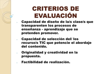 CRITERIOS DE
EVALUACIÓN
Capacidad de diseño de la/s clase/s que
transparenten los procesos de
enseñanza - aprendizaje que se
pretenden promover.
Capacidad de selección del/ los
recurso/s TIC que potencie el abordaje
del contenido.
Originalidad y creatividad en la
propuesta.
Factibilidad de realización.